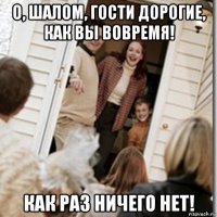 о, шалом, гости дорогие, как вы вовремя! как раз ничего нет!