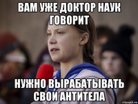 вам уже доктор наук говорит нужно вырабатывать свои антитела