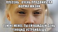 плесень - очень продвинутая форма жизни тем не менее, ты ей каждый день геноцид устраиваешь