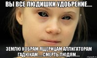вы все людишки удобрение.... землю кобрам ящерицам аллигаторам гадюкам.....смерть людям....