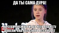 да ты сама дура! на себя посмотри! до чего планету довели! она вас скоро всех убъёт
