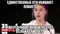 единственные кто убивают планету так это фанатики на подобе всяких там гретт