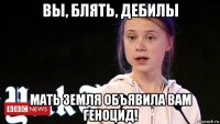 вы, блять, дебилы мать земля объявила вам геноцид!