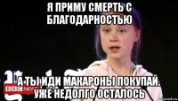 я приму смерть с благодарностью а ты иди макароны покупай. уже недолго осталось