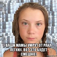  ваши мамы умрут от рака лёгких. вот это будет смешно)