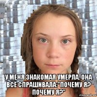  у меня знакомая умерла. она всё спрашивала:"почему я? почему я?"