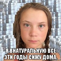  я внатуральную все эти годы сижу дома.