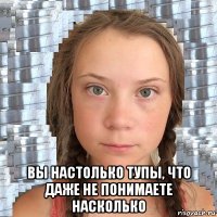  вы настолько тупы, что даже не понимаете насколько