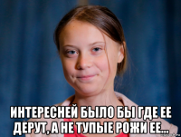 интересней было бы где ее дерут, а не тупые рожи ее...