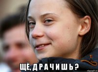  щё, д р а ч и ш ь ?