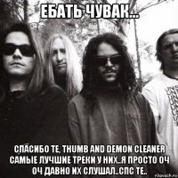 ебать чувак... спасибо те, thumb and demon cleaner самые лучшие треки у них..я просто оч оч давно их слушал..спс те..