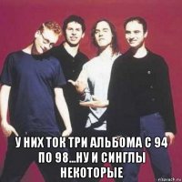  у них ток три альбома с 94 по 98...ну и синглы некоторые