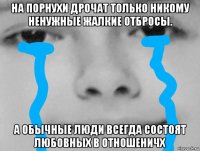 на порнухи дрочат только никому ненужные жалкие отбросы. а обычные люди всегда состоят любовных в отношеничх