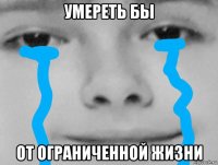 умереть бы от ограниченной жизни