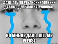 даже другие уебанские гопники давно с девками нагулялись, но мне не дано. kill me please