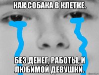 как собака в клетке. без денег, работы, и любимой девушки.