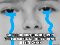  как только вижу девушек, сразу хочется выпить яд. потому что мне не быть с ними