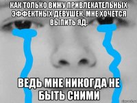 как только вижу привлекательных эффектных девушек, мне хочется выпить яд. ведь мне никогда не быть сними