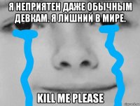 я неприятен даже обычным девкам. я лишний в мире. kill me please