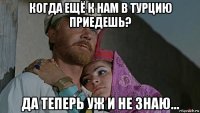 когда ещё к нам в турцию приедешь? да теперь уж и не знаю...