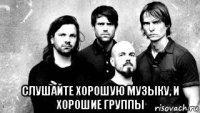  слушайте хорошую музыку, и хорошие группы