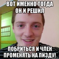 вот именно тогда он и решил побриться и член променять на пизду!