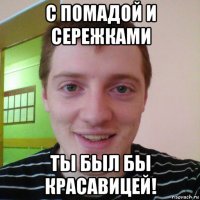 с помадой и сережками ты был бы красавицей!