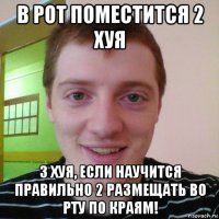 в рот поместится 2 хуя 3 хуя, если научится правильно 2 размещать во рту по краям!