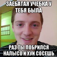 заебатая учебка у тебя была раз ты побрился налысо и хуи сосешь