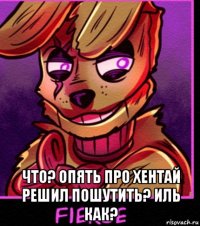  что? опять про хентай решил пошутить? иль как?