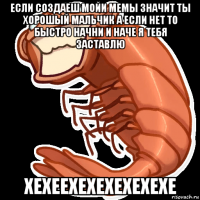 если создаеш мойи мемы значит ты хорошый мальчик а если нет то быстро начни и наче я тебя заставлю хехеехехехехехехе