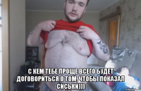  с кем тебе проще всего будет договориться о том, чтобы показал сиськи)))