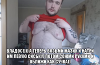  владос!))) а теперь возьми мазик и натри им левую сиську) потом сожми руками и оближи как сучка))