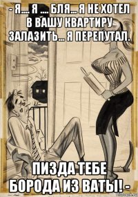 - я.... я .... бля... я не хотел в вашу квартиру залазить... я перепутал. пизда тебе борода из ваты! -