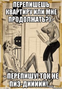 перепишешь квартиру или мне продолжать?) - - перепишу! ток не пиз-диииий!....