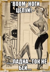 *boom* ноги целуй! - - ......ладна...ток не бей....