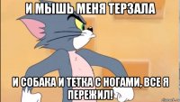и мышь меня терзала и собака и тетка с ногами, все я пережил!