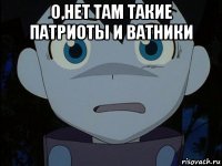 о,нет там такие патриоты и ватники 