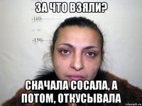 за что взяли? сначала сосала, а потом, откусывала