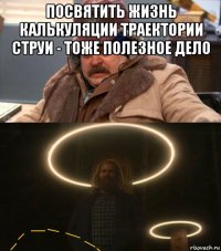 посвятить жизнь калькуляции траектории струи - тоже полезное дело 