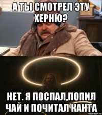 а ты смотрел эту херню? нет. я поспал,попил чай и почитал канта