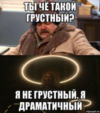 ты чё такой грустный? я не грустный. я драматичный