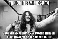 так выпьем же за то чтобы в мире было как можно меньше всякой хуйни и больше хорошего