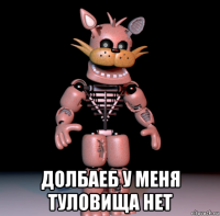  долбаеб у меня туловища нет