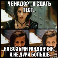 че надо? - я сдать тест.. на возьми гандончик, и не дури больше