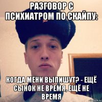 разговор с психиатром по скайпу: когда мени выпишут? - ещё сынок не время, ещё не время