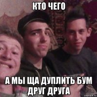 кто чего а мы ща дуплить бум друг друга
