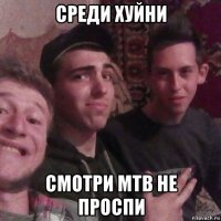 среди хуйни смотри мтв не проспи