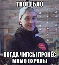 твоё ебло когда чипсы пронёс мимо охраны
