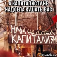 а капиталисту не надоела кушать вас 